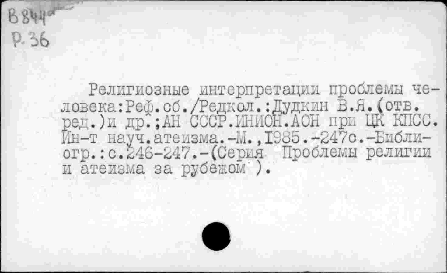 ﻿Религиозные интерпретации проблемы человека: Реф.об./Редкол.:Дудкин В.Я.(отв. ред.)и др.;АН СССР.ИНИОН.АОН при ЦК КПСС. Ин-т науч.атеизма.-м.,1985.-247с.-Библи-огр.:с.246-247.-(Серия Проблемы религии и атеизма за рубежом ).